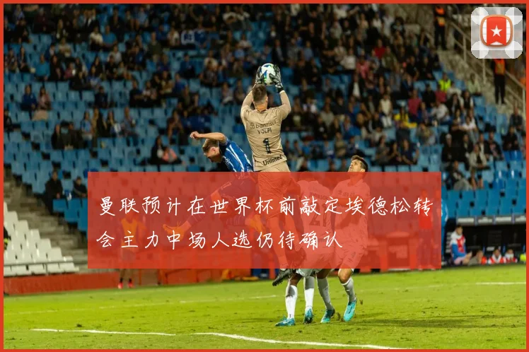 曼联预计在世界杯前敲定埃德松转会主力中场人选仍待确认