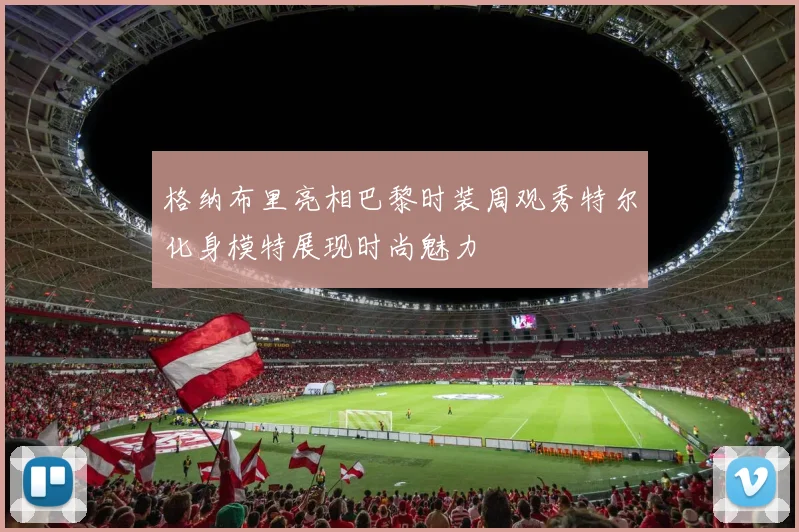 格纳布里亮相巴黎时装周观秀特尔化身模特展现时尚魅力