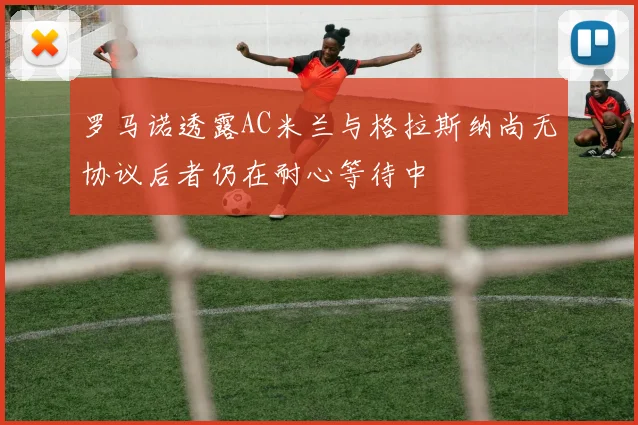 罗马诺透露AC米兰与格拉斯纳尚无协议后者仍在耐心等待中