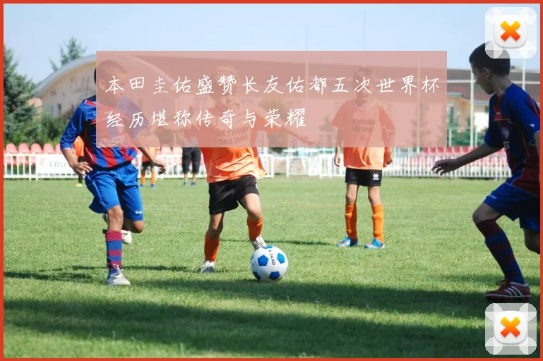 本田圭佑盛赞长友佑都五次世界杯经历堪称传奇与荣耀