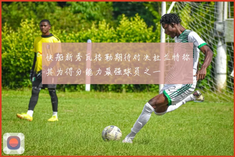 快船新秀瓦格勒期待对决杜兰特称其为得分能力最强球员之一