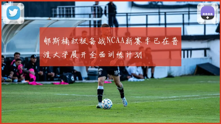 郇斯楠积极备战NCAA新赛季已在普渡大学展开全面训练计划