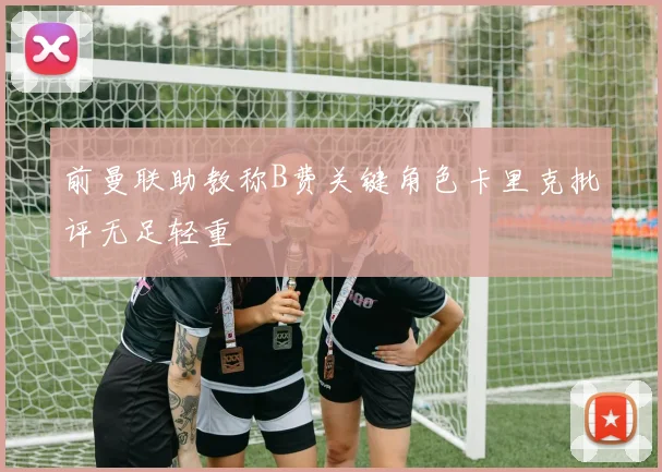 前曼联助教称B费关键角色卡里克批评无足轻重