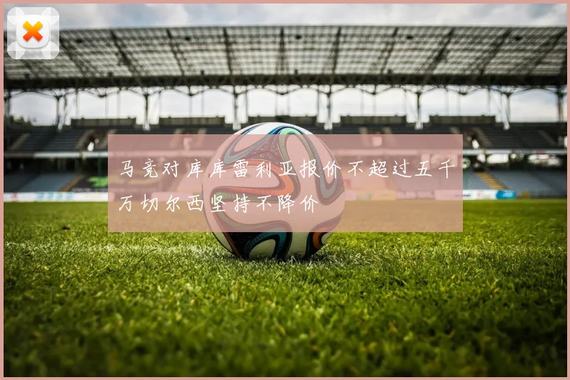 马竞对库库雷利亚报价不超过五千万切尔西坚持不降价