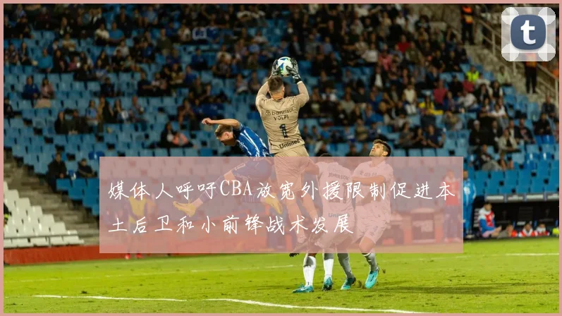 媒体人呼吁CBA放宽外援限制促进本土后卫和小前锋战术发展