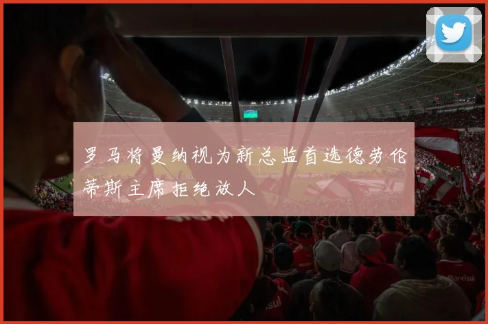 罗马将曼纳视为新总监首选德劳伦蒂斯主席拒绝放人