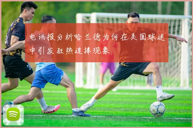 电讯报分析哈兰德为何在美国球迷中引发狂热追捧现象