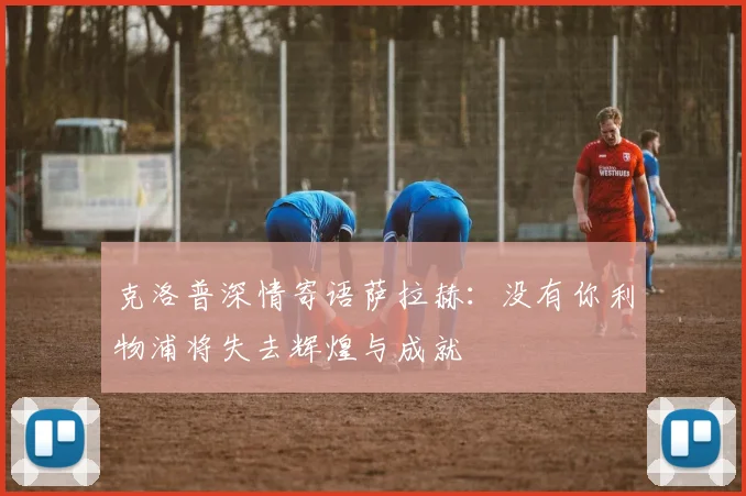 克洛普深情寄语萨拉赫：没有你利物浦将失去辉煌与成就
