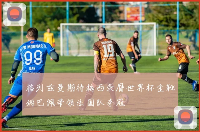 格列兹曼期待梅西荣膺世界杯金靴姆巴佩带领法国队夺冠