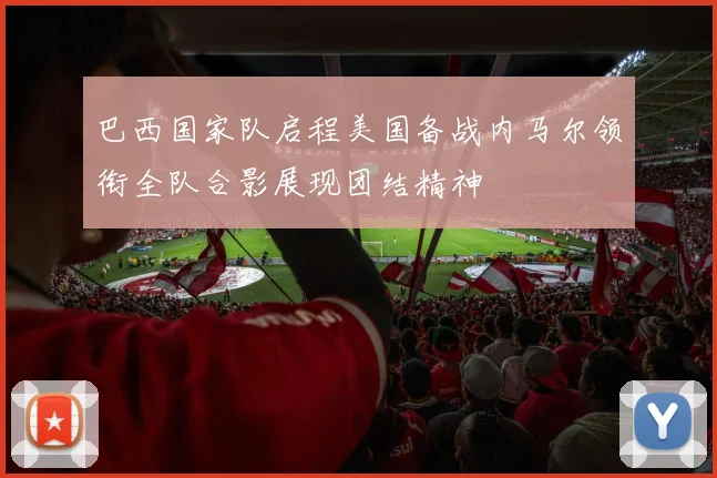 巴西国家队启程美国备战内马尔领衔全队合影展现团结精神