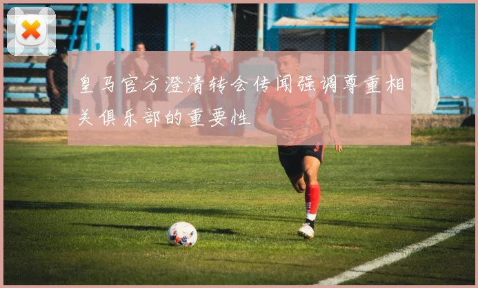 皇马官方澄清转会传闻强调尊重相关俱乐部的重要性