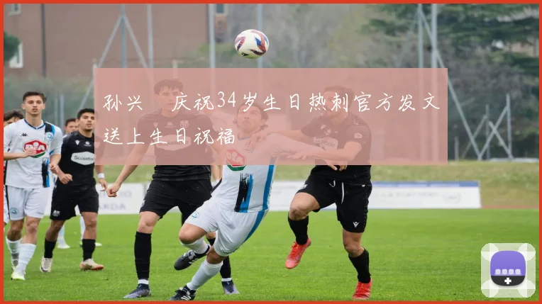 孙兴慜庆祝34岁生日热刺官方发文送上生日祝福
