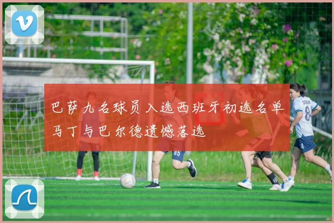 巴萨九名球员入选西班牙初选名单马丁与巴尔德遗憾落选