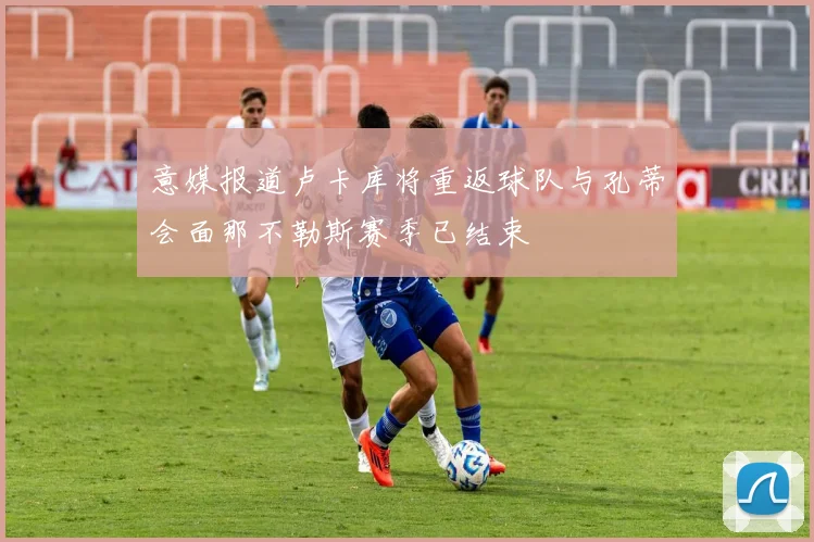 意媒报道卢卡库将重返球队与孔蒂会面那不勒斯赛季已结束