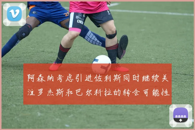阿森纳考虑引进佐利斯同时继续关注罗杰斯和巴尔科拉的转会可能性