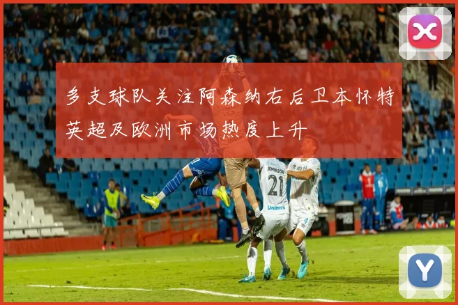 多支球队关注阿森纳右后卫本怀特英超及欧洲市场热度上升
