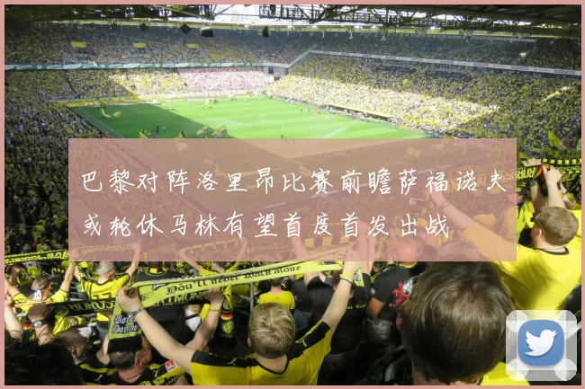 巴黎对阵洛里昂比赛前瞻萨福诺夫或轮休马林有望首度首发出战
