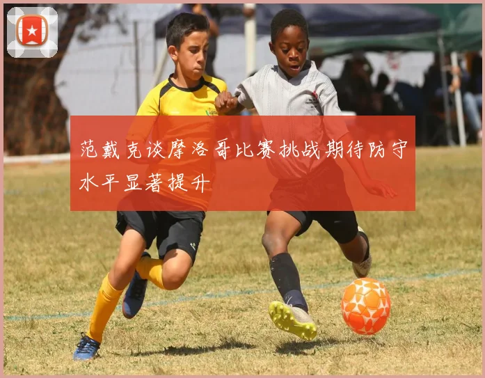 范戴克谈摩洛哥比赛挑战期待防守水平显著提升
