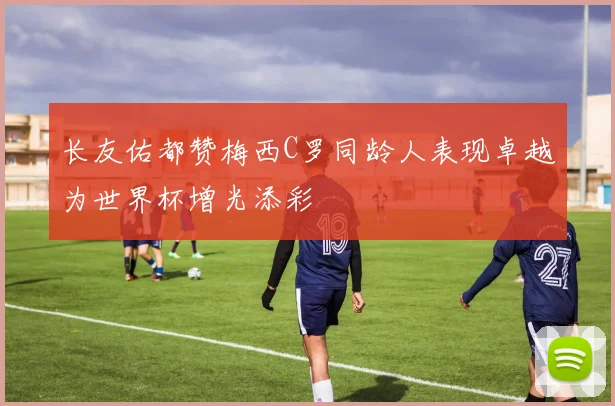 长友佑都赞梅西C罗同龄人表现卓越为世界杯增光添彩