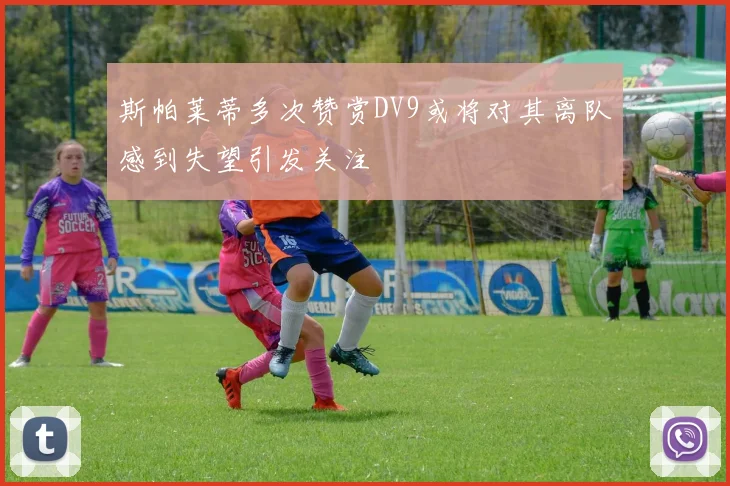斯帕莱蒂多次赞赏DV9或将对其离队感到失望引发关注