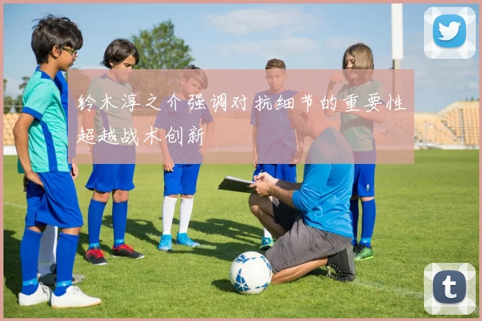 铃木淳之介强调对抗细节的重要性超越战术创新